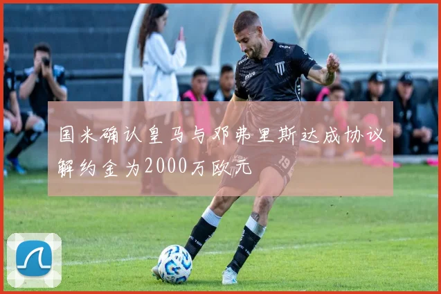 国米确认皇马与邓弗里斯达成协议解约金为2000万欧元