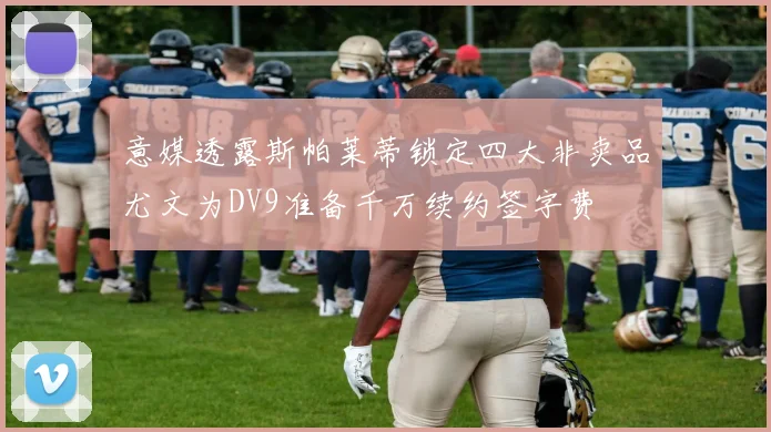 意媒透露斯帕莱蒂锁定四大非卖品尤文为DV9准备千万续约签字费