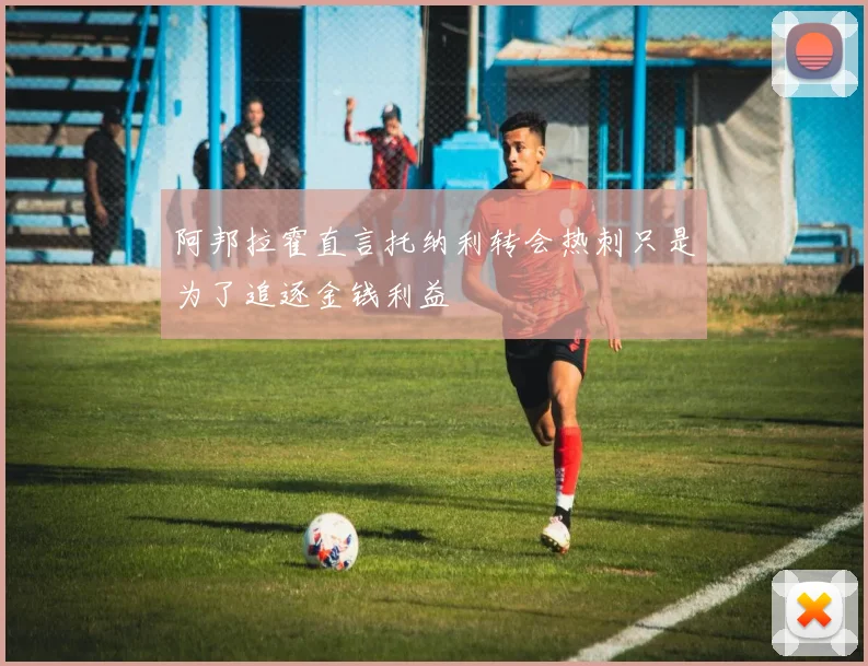 阿邦拉霍直言托纳利转会热刺只是为了追逐金钱利益