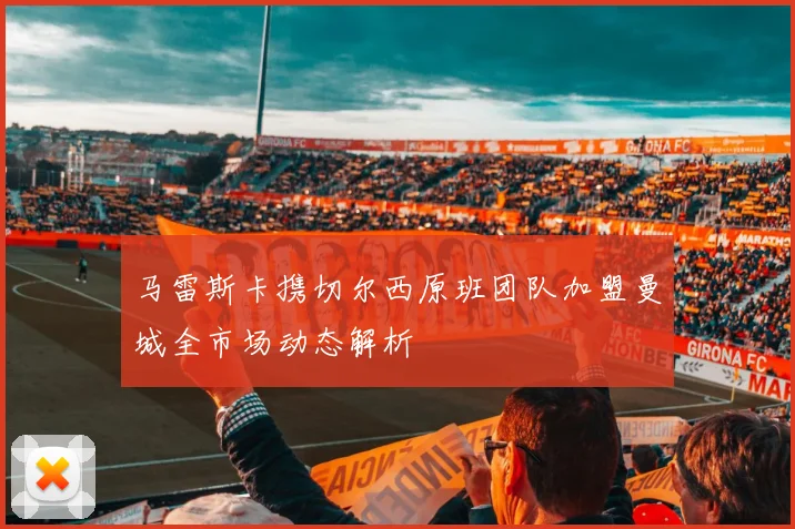 马雷斯卡携切尔西原班团队加盟曼城全市场动态解析
