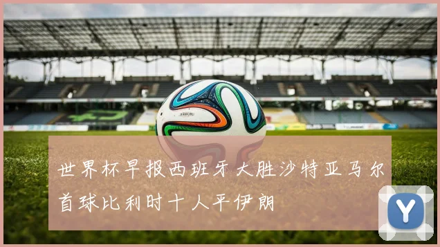 世界杯早报西班牙大胜沙特亚马尔首球比利时十人平伊朗