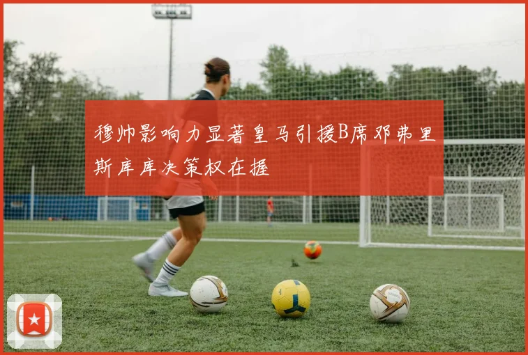 穆帅影响力显著皇马引援B席邓弗里斯库库决策权在握
