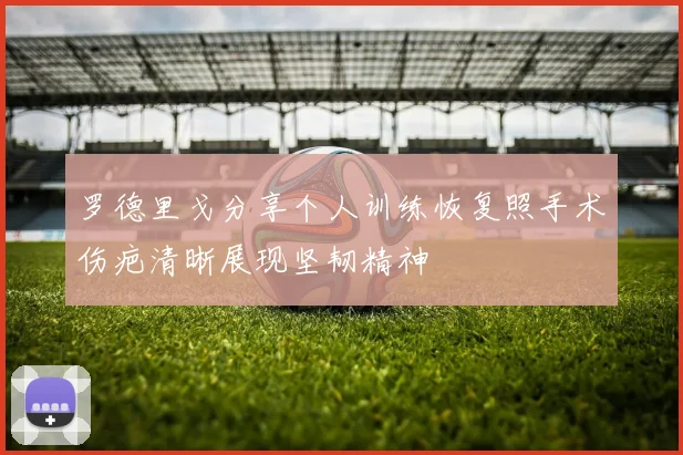 罗德里戈分享个人训练恢复照手术伤疤清晰展现坚韧精神