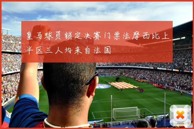皇马球员锁定决赛门票法摩西比上半区三人均来自法国