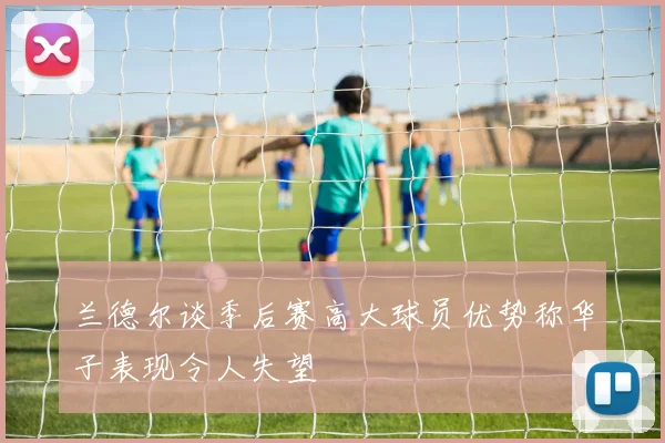 兰德尔谈季后赛高大球员优势称华子表现令人失望